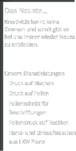 Das Neuste...  Kreativität kennt keine Grenzen und somit gibt es bei uns immer wieder Neues zu entdecken.    Unsere Dienstleistungen 	Druck auf Blachen 	Druck auf Folien  	Folienschnitt für Beschriftungen  	Foliendruck auf Textilien 	Hand- und Einkaufstaschen aus LKW Plane